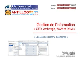 Niveau : débutant     avancé      expert

                   Public : technique manager métier




  Gestion de l’information
« GED, Archivage, WCM et DAM »

« La gestion du contenu d’entreprise »




                                     Publication : mars 2009
                                      Catégorie : conférence
                                   Auteur : Jimmy SIMEON
                         Version éditoriale : 2.0.0 du 280309
 