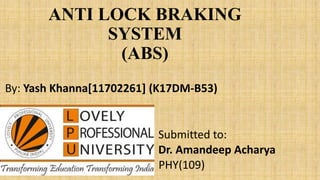 ANTI LOCK BRAKING
SYSTEM
(ABS)
By: Yash Khanna[11702261] (K17DM-B53)
Submitted to:
Dr. Amandeep Acharya
PHY(109)
 