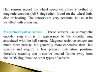 Hall sensors record the wheel speed via either a toothed or
magnetic encoder (ABS ring) often found on the wheel hub,
disc or bearing. The sensors are very accurate, but must be
installed with precision.
Magneto-resistive sensor – These sensors use a magnetic
encoder ring similar in appearance to the encoder ring
associated with the hall sensor. Magneto-resistive sensors are
much more precise, but generally more expensive than Hall
sensors and require a less precise installation position,
therefore meaning that it can be located further away from
the ‘ABS ring’ than the other types of sensors.
 
