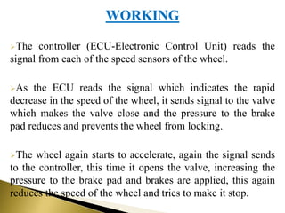 WORKING
The controller (ECU-Electronic Control Unit) reads the
signal from each of the speed sensors of the wheel.
As the ECU reads the signal which indicates the rapid
decrease in the speed of the wheel, it sends signal to the valve
which makes the valve close and the pressure to the brake
pad reduces and prevents the wheel from locking.
The wheel again starts to accelerate, again the signal sends
to the controller, this time it opens the valve, increasing the
pressure to the brake pad and brakes are applied, this again
reduces the speed of the wheel and tries to make it stop.
 
