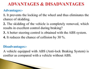 Advantages:-
1. It prevents the locking of the wheel and thus eliminates the
chance of skidding.
2. The skidding of the vehicle is completely removed, which
results in excellent control during braking?
3. A better steering control is obtained with the ABS system.
4. It reduces the chance of collision by 30 %.
Disadvantages:-
A vehicle equipped with ABS (Anti-lock Braking System) is
costlier as compared with a vehicle without ABS.
 