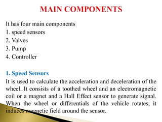 It has four main components
1. speed sensors
2. Valves
3. Pump
4. Controller
1. Speed Sensors
It is used to calculate the acceleration and deceleration of the
wheel. It consists of a toothed wheel and an electromagnetic
coil or a magnet and a Hall Effect sensor to generate signal.
When the wheel or differentials of the vehicle rotates, it
induces magnetic field around the sensor.
 