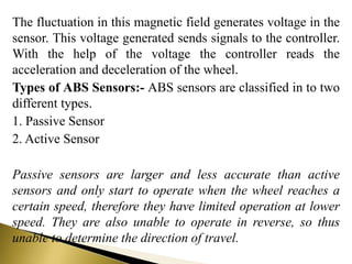 The fluctuation in this magnetic field generates voltage in the
sensor. This voltage generated sends signals to the controller.
With the help of the voltage the controller reads the
acceleration and deceleration of the wheel.
Types of ABS Sensors:- ABS sensors are classified in to two
different types.
1. Passive Sensor
2. Active Sensor
Passive sensors are larger and less accurate than active
sensors and only start to operate when the wheel reaches a
certain speed, therefore they have limited operation at lower
speed. They are also unable to operate in reverse, so thus
unable to determine the direction of travel.
 