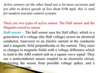 Active sensors on the other hand are a lot more accurate and
are able to detect speeds of less them 0.06 mph, this is vital
for modern traction control systems.
There are two types of active sensor. The Hall sensor and the
Magneto-resistive sensor
Hall sensor – The hall sensor uses the Hall effect, which is a
generation of a voltage (the Hall voltage) across an electrical
conductor, transverse to an electric current in the conductor
and a magnetic field perpendicular to the current. They react
to changes in magnetic fields with a voltage difference which
is send to the ABS control unit as a square wave signal. They
use a semiconductor sensor coupled to an electronic circuit,
protecting the sensor from possible voltage spikes, and a
permanent magnet.
 