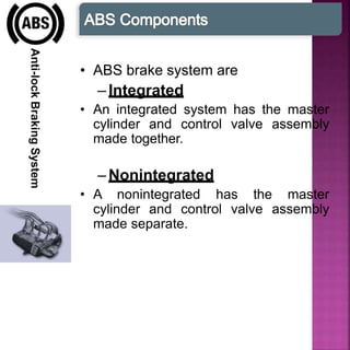 Anti-lockBrakingSystem
• ABS brake system are
–Integrated
• An integrated system has the master
cylinder and control valve assembly
made together.
–Nonintegrated
• A nonintegrated has the master
cylinder and control valve assembly
made separate.
 