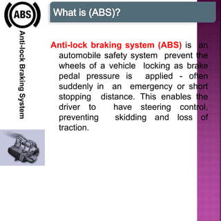 Anti-lockBrakingSystem
Anti-lock braking system (ABS) is an
automobile safety system prevent the
wheels of a vehicle locking as brake
pedal pressure is applied - often
suddenly in an emergency or short
stopping distance. This enables the
driver to have steering control,
preventing skidding and loss of
traction.
 