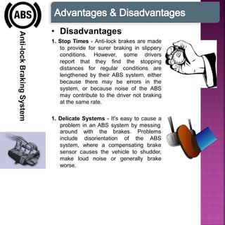 Anti-lockBrakingSystem
• Disadvantages
1. Stop Times - Anti-lock brakes are made
to provide for surer braking in slippery
conditions. However, some drivers
report that they find the stopping
distances for regular conditions are
lengthened by their ABS system, either
because there may be errors in the
system, or because noise of the ABS
may contribute to the driver not braking
at the same rate.
1. Delicate Systems - It's easy to cause a
problem in an ABS system by messing
with the brakes. Problems
disorientation of the ABS
around
include
system, where a compensating brake
sensor causes the vehicle to shudder,
make loud noise or generally brake
worse.
 