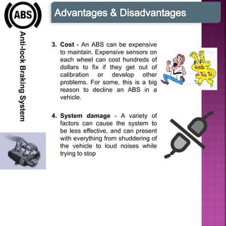 Anti-lockBrakingSystem
3. Cost - An ABS can be expensive
to maintain. Expensive sensors on
each wheel can cost hundreds of
dollars to fix if they get out of
calibration or develop other
problems. For some, this is a big
reason to decline an ABS in a
vehicle.
4. System damage - A variety of
factors can cause the system to
be less effective, and can present
with everything from shuddering of
the vehicle to loud noises while
trying to stop
 