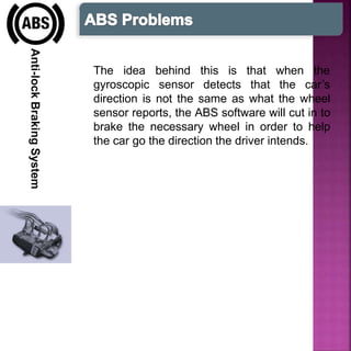 Anti-lockBrakingSystem
The idea
gyroscopic
behind this is that
sensor detects that
when the
the car’s
direction is not the same as what the wheel
sensor reports, the ABS software will cut in to
brake the necessary wheel in order to help
the car go the direction the driver intends.
 