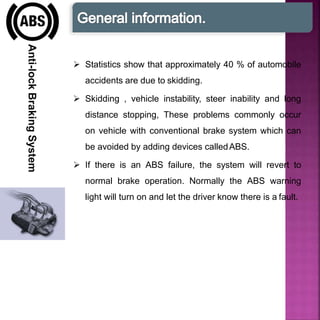 Anti-lockBrakingSystem
 Statistics show that approximately 40 % of automobile
accidents are due to skidding.
 Skidding , vehicle instability, steer inability and long
distance stopping, These problems commonly occur
on vehicle with conventional brake system which can
be avoided by adding devices calledABS.
 If there is an ABS failure, the system will revert to
normal brake operation. Normally the ABS warning
light will turn on and let the driver know there is a fault.
 