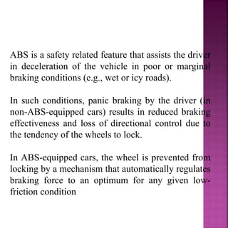 ABS is a safety related feature that assists the driver
in deceleration of the vehicle in poor or marginal
braking conditions (e.g., wet or icy roads).
In such conditions, panic braking by the driver (in
non-ABS-equipped cars) results in reduced braking
effectiveness and loss of directional control due to
the tendency of the wheels to lock.
In ABS-equipped cars, the wheel is prevented from
locking by a mechanism that automatically regulates
braking force to an optimum for any given low-
friction condition
 