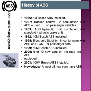 Anti-lockBrakingSystem
• 1986: 1M Bosch ABS installed.
• 1987: Traction control - in conjunction with
ABS – used on passenger vehicles.
• 1989: ABS hydraulic unit combined with
standard hydraulic brake unit
• 1992: 10M Bosch ABS installed.
• 1995: Electronic Stability - in conjunction with
ABS and TCS - for passenger cars.
• 1999: 50M Bosch ABS installed.
• 2000: 6 of 10 new cars on the road are
ABS
equipped.
• 2003: 100M Bosch ABS installed.
• Nowadays:- Almost all new cars have ABS.
 