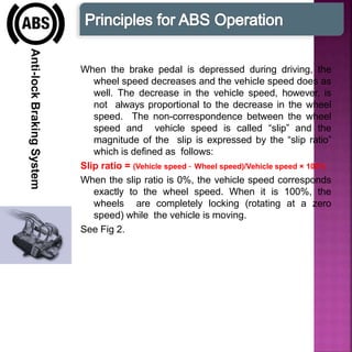 Anti-lockBrakingSystem
When the brake pedal is depressed during driving, the
wheel speed decreases and the vehicle speed does as
well. The decrease in the vehicle speed, however, is
not always proportional to the decrease in the wheel
speed. The non-correspondence between the wheel
speed and vehicle speed is called “slip” and the
magnitude of the slip is expressed by the “slip ratio”
which is defined as follows:
Slip ratio = (Vehicle speed – Wheel speed)/Vehicle speed × 100%
When the slip ratio is 0%, the vehicle speed corresponds
exactly to the wheel speed. When it is 100%, the
wheels are completely locking (rotating at a zero
speed) while the vehicle is moving.
See Fig 2.
 