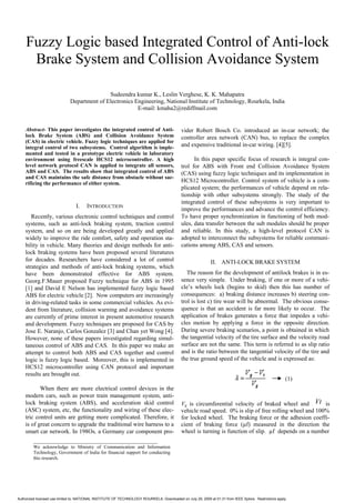 Fuzzy Logic based Integrated Control of Anti-lock
     Brake System and Collision Avoidance System

                                            Sudeendra kumar K., Leslin Verghese, K. K. Mahapatra
                             Department of Electronics Engineering, National Institute of Technology, Rourkela, India
                                                        E-mail: kmaha2@rediffmail.com


    Abstract- This paper investigates the integrated control of Anti-                       vider Robert Bosch Co. introduced an in-car network; the
    lock Brake System (ABS) and Collision Avoidance System                                  controller area network (CAN) bus, to replace the complex
    (CAS) in electric vehicle. Fuzzy logic techniques are applied for
    integral control of two subsystems. Control algorithm is imple-                         and expensive traditional in-car wiring. [4][5].
    mented and tested in a prototype electric vehicle in laboratory
    environment using freescale HCS12 microcontroller. A high                                     In this paper specific focus of research is integral con-
    level network protocol CAN is applied to integrate all sensors,                         trol for ABS with Front end Collision Avoidance System
    ABS and CAS. The results show that integrated control of ABS                            (CAS) using fuzzy logic techniques and its implementation in
    and CAS maintains the safe distance from obstacle without sac-
    rificing the performance of either system.                                              HCS12 Microcontroller. Control system of vehicle is a com-
                                                                                            plicated system; the performances of vehicle depend on rela-
                                                                                            tionship with other subsystems strongly. The study of the
                                                                                            integrated control of these subsystems is very important to
                                 I.    INTRODUCTION
                                                                                            improve the performances and advance the control efficiency.
       Recently, various electronic control techniques and control                          To have proper synchronization in functioning of both mod-
    systems, such as anti-lock braking system, traction control                             ules, data transfer between the sub modules should be proper
    system, and so on are being developed greatly and applied                               and reliable. In this study, a high-level protocol CAN is
    widely to improve the ride comfort, safety and operation sta-                           adopted to interconnect the subsystems for reliable communi-
    bility in vehicle. Many theories and design methods for anti-                           cations among ABS, CAS and sensors.
    lock braking systems have been proposed several literatures
    for decades. Researchers have considered a lot of control                                                II. ANTI-LOCK BRAKE SYSTEM
    strategies and methods of anti-lock braking systems, which
    have been demonstrated effective for ABS system.                                           The reason for the development of antilock brakes is in es-
    Georg.F.Mauer proposed Fuzzy technique for ABS in 1995                                  sence very simple. Under braking, if one or more of a vehi-
    [1] and David E Nelson has implemented fuzzy logic based                                cle’s wheels lock (begins to skid) then this has number of
    ABS for electric vehicle [2]. Now computers are increasingly                            consequences: a) braking distance increases b) steering con-
    in driving-related tasks in some commercial vehicles. As evi-                           trol is lost c) tire wear will be abnormal. The obvious conse-
    dent from literature, collision warning and avoidance systems                           quence is that an accident is far more likely to occur. The
    are currently of prime interest in present automotive research                          application of brakes generates a force that impedes a vehi-
    and development. Fuzzy techniques are proposed for CAS by                               cles motion by applying a force in the opposite direction.
    Jose E. Naranjo, Carlos Gonzalez [3] and Chan yet Wong [4].                             During severe braking scenarios, a point is obtained in which
    However, none of these papers investigated regarding simul-                             the tangential velocity of the tire surface and the velocity road
    taneous control of ABS and CAS. In this paper we make an                                surface are not the same. This term is referred to as slip ratio
    attempt to control both ABS and CAS together and control                                and is the ratio between the tangential velocity of the tire and
    logic is fuzzy logic based. Moreover, this is implemented in                            the true ground speed of the vehicle and is expressed as:
    HCS12 microcontroller using CAN protocol and important
    results are brought out.
                                                                                                                                                        (1)
           When there are more electrical control devices in the
    modern cars, such as power train management system, anti-
    lock braking system (ABS), and acceleration skid control                                Vg is circumferential velocity of braked wheel and Vt is
    (ASC) system, etc, the functionality and wiring of these elec-                          vehicle road speed. 0% is slip of free rolling wheel and 100%
    tric control units are getting more complicated. Therefore, it                          for locked wheel. The braking force or the adhesion coeffi-
    is of great concern to upgrade the traditional wire harness to a                        cient of braking force (µf) measured in the direction the
    smart car network. In 198Os, a Germany car component pro-                               wheel is turning is function of slip. µf depends on a number
         ____________________________________________________
         We acknowledge to Ministry of Communication and Information
         Technology, Government of India for financial support for conducting
         this research.




Authorized licensed use limited to: NATIONAL INSTITUTE OF TECHNOLOGY ROURKELA. Downloaded on July 29, 2009 at 01:31 from IEEE Xplore. Restrictions apply.
 