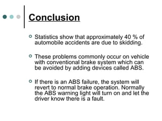 Conclusion
 Statistics show that approximately 40 % of
automobile accidents are due to skidding.
 These problems commonly occur on vehicle
with conventional brake system which can
be avoided by adding devices called ABS.
 If there is an ABS failure, the system will
revert to normal brake operation. Normally
the ABS warning light will turn on and let the
driver know there is a fault.
 