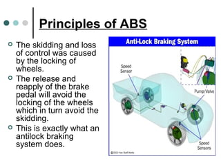 Principles of ABS
 The skidding and loss
of control was caused
by the locking of
wheels.
 The release and
reapply of the brake
pedal will avoid the
locking of the wheels
which in turn avoid the
skidding.
 This is exactly what an
antilock braking
system does.
 