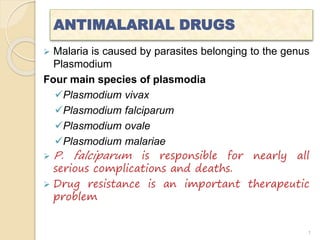 ANTIMALARIAL DRUGS
 Malaria is caused by parasites belonging to the genus
Plasmodium
Four main species of plasmodia
Plasmodium vivax
Plasmodium falciparum
Plasmodium ovale
Plasmodium malariae
 P. falciparum is responsible for nearly all
serious complications and deaths.
 Drug resistance is an important therapeutic
problem
1
 