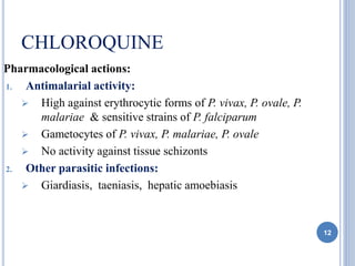 CHLOROQUINE
Pharmacological actions:
1. Antimalarial activity:
 High against erythrocytic forms of P. vivax, P. ovale, P.
malariae & sensitive strains of P. falciparum
 Gametocytes of P. vivax, P. malariae, P. ovale
 No activity against tissue schizonts
2. Other parasitic infections:
 Giardiasis, taeniasis, hepatic amoebiasis
12
 