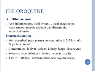 CHLOROQUINE
3. Other actions:
 Anti-inflammatory, local irritant, , local anaesthetic ,
weak smooth muscle relaxant , antihistaminic,
antiarrhythmatic
Pharmacokinetics:
 Well absorbed, peak plasma concentration in 2-5 hrs , 60
% protein bound
 Concentrated in liver , spleen, kidney, lungs , leucocytes
 Selective accumulation in retina: occular toxicity
 T1/2 = 3-10 days increases from few days to weeks
13
 