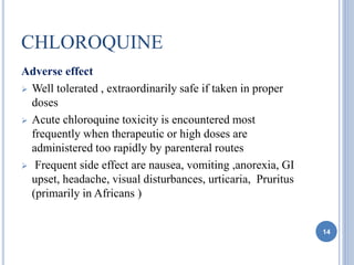 CHLOROQUINE
Adverse effect
 Well tolerated , extraordinarily safe if taken in proper
doses
 Acute chloroquine toxicity is encountered most
frequently when therapeutic or high doses are
administered too rapidly by parenteral routes
 Frequent side effect are nausea, vomiting ,anorexia, GI
upset, headache, visual disturbances, urticaria, Pruritus
(primarily in Africans )
14
 