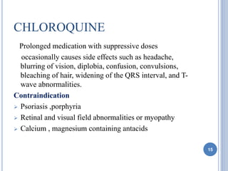 CHLOROQUINE
Prolonged medication with suppressive doses
occasionally causes side effects such as headache,
blurring of vision, diplobia, confusion, convulsions,
bleaching of hair, widening of the QRS interval, and T-
wave abnormalities.
Contraindication
 Psoriasis ,porphyria
 Retinal and visual field abnormalities or myopathy
 Calcium , magnesium containing antacids
15
 