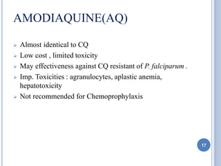 AMODIAQUINE(AQ)
 Almost identical to CQ
 Low cost , limited toxicity
 May effectiveness against CQ resistant of P. falciparum .
 Imp. Toxicities : agranulocytes, aplastic anemia,
hepatotoxicity
 Not recommended for Chemoprophylaxis
17
 