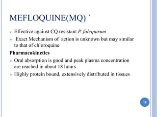 MEFLOQUINE(MQ) `
 Effective against CQ resistant P. falciparum
 Exact Mechanism of action is unknown but may similar
to that of chloroquine
Pharmacokinetics
 Oral absorption is good and peak plasma concentration
are reached in about 18 hours.
 Highly protein bound, extensively distributed in tissues
18
 