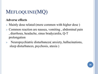MEFLOQUINE(MQ)
Adverse effects
 Mainly dose related (more common with higher dose )
 Common reaction are nausea, vomiting , abdominal pain
, diarrhoea, headache, sinus bradycardia, Q-T
prolongation
 Neuropsychiatric disturbances( anxiety, hallucinations,
sleep disturbances, psychosis, ataxia )
20
 
