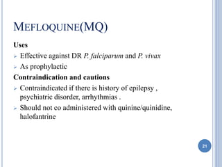 MEFLOQUINE(MQ)
Uses
 Effective against DR P. falciparum and P. vivax
 As prophylactic
Contraindication and cautions
 Contraindicated if there is history of epilepsy ,
psychiatric disorder, arrhythmias .
 Should not co administered with quinine/quinidine,
halofantrine
21
 