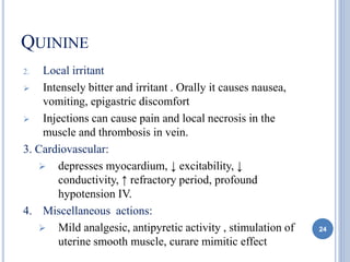 QUININE
2. Local irritant
 Intensely bitter and irritant . Orally it causes nausea,
vomiting, epigastric discomfort
 Injections can cause pain and local necrosis in the
muscle and thrombosis in vein.
3. Cardiovascular:
 depresses myocardium, ↓ excitability, ↓
conductivity, ↑ refractory period, profound
hypotension IV.
4. Miscellaneous actions:
 Mild analgesic, antipyretic activity , stimulation of
uterine smooth muscle, curare mimitic effect
24
 