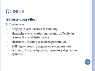 QUININE
Adverse drug effect
1.Cinchonism:
 Ringing in ears , nausea & vomiting
 Headache mental confusion, vertigo, difficulty in
hearing & visual disturbances
 Diarrhoea , flushing & marked perspiration
 Still higher doses , exaggerated symptoms with
delirium , fever, tachypnoea, respiratory depression ,
cyanosis.
26
 