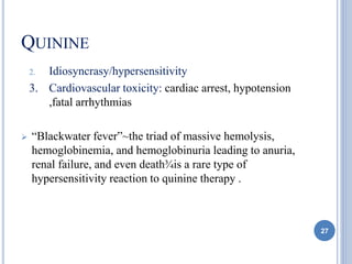 QUININE
2. Idiosyncrasy/hypersensitivity
3. Cardiovascular toxicity: cardiac arrest, hypotension
,fatal arrhythmias
 “Blackwater fever”~the triad of massive hemolysis,
hemoglobinemia, and hemoglobinuria leading to anuria,
renal failure, and even death¾is a rare type of
hypersensitivity reaction to quinine therapy .
27
 