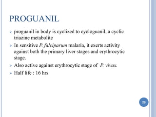 PROGUANIL
 proguanil in body is cyclized to cycloguanil, a cyclic
triazine metabolite
 In sensitive P. falciparum malaria, it exerts activity
against both the primary liver stages and erythrocytic
stage.
 Also active against erythrocytic stage of P. vivax.
 Half life : 16 hrs
29
 