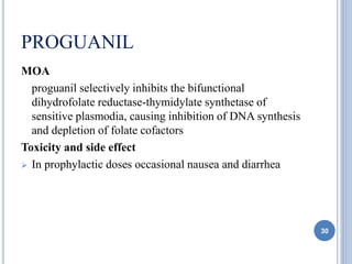 PROGUANIL
MOA
proguanil selectively inhibits the bifunctional
dihydrofolate reductase-thymidylate synthetase of
sensitive plasmodia, causing inhibition of DNA synthesis
and depletion of folate cofactors
Toxicity and side effect
 In prophylactic doses occasional nausea and diarrhea
30
 