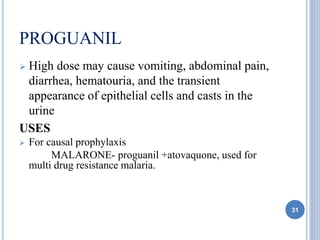 PROGUANIL
 High dose may cause vomiting, abdominal pain,
diarrhea, hematouria, and the transient
appearance of epithelial cells and casts in the
urine
USES
 For causal prophylaxis
MALARONE- proguanil +atovaquone, used for
multi drug resistance malaria.
31
 
