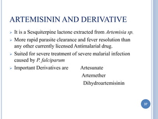 ARTEMISININ AND DERIVATIVE
 It is a Sesquiterpine lactone extracted from Artemisia sp.
 More rapid parasite clearance and fever resolution than
any other currently licensed Antimalarial drug.
 Suited for severe treatment of severe malarial infection
caused by P. falciparum
 Important Derivatives are Artesunate
Artemether
Dihydroartemisinin
37
 