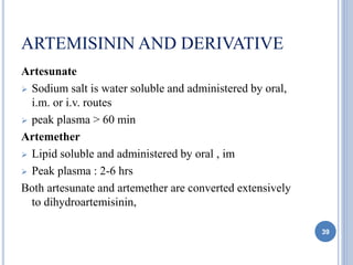 ARTEMISININ AND DERIVATIVE
Artesunate
 Sodium salt is water soluble and administered by oral,
i.m. or i.v. routes
 peak plasma > 60 min
Artemether
 Lipid soluble and administered by oral , im
 Peak plasma : 2-6 hrs
Both artesunate and artemether are converted extensively
to dihydroartemisinin,
39
 