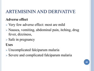 ARTEMISININ AND DERIVATIVE
Adverse effect
 Very few adverse effect: most are mild
 Nausea, vomiting, abdominal pain, itching, drug
fever, dizziness,
 Safe in pregnancy
Uses
 Uncomplicated falciparum malaria
 Severe and complicated falciparum malaria
40
 
