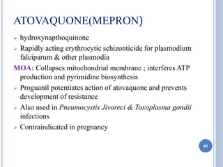 ATOVAQUONE(MEPRON)
 hydroxynapthoquinone
 Rapidly acting erythrocytic schizonticide for plasmodium
falciparum & other plasmodia
MOA: Collapses mitochondrial membrane ; interferes ATP
production and pyrimidine biosynthesis
 Proguanil potentiates action of atovaquone and prevents
development of resistance
 Also used in Pneumocystis Jivoreci & Toxoplasma gondii
infections
 Contraindicated in pregnancy
41
 