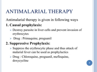ANTIMALARIAL THERAPY
Antimalarial therapy is given in following ways
1. Causal prophylaxis:
 Destroy parasite in liver cells and prevent invasion of
erythrocytes
 Drug : Primaquine, proguanil
2. Suppressive Prophylaxis:
 Suppress the erythrocytic phase and thus attack of
malarial fever can be used as prophylactics
 Drug : Chloroquine, proguanil, mefloquine,
doxycycline
7
 
