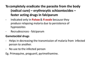 Tocompletely eradicate the parasite from the body
(radical cure) – erythrocytic schizontocides –
faster acting drugs in falciparum
- Indicated only in P.vivax & P.ovale because they
produce relapsing malaria due to persistence of
hypnozoites
- Recrudescnces - falciparum
Gametocidal drugs
- Helps in decreasing the transmission of malaria from infected
person to another.
- No use to the infected person
Eg. Primaquine, proguanil, pyrimethamine.
 