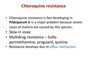 Chloroquine resistance
• Chloroquine resistance is fast developing in
P.falciparum & is a major problem because severe
cases of malaria are caused by this species.
• Slow in vivax
• Multidrug resistance – Sulfa-
pyrimethamine, proguanil, quinine
• Resistance develops due to efflux mechanism
 