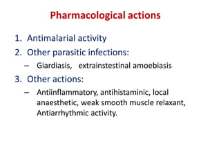 Pharmacological actions
1. Antimalarial activity
2. Other parasitic infections:
– Giardiasis, extrainstestinal amoebiasis
3. Other actions:
– Antiinflammatory, antihistaminic, local
anaesthetic, weak smooth muscle relaxant,
Antiarrhythmic activity.
 
