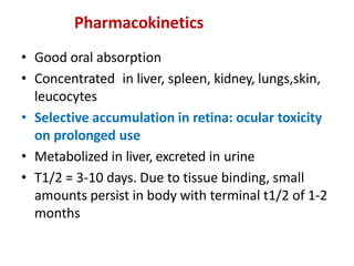 Pharmacokinetics
• Good oral absorption
• Concentrated in liver, spleen, kidney, lungs,skin,
leucocytes
• Selective accumulation in retina: ocular toxicity
on prolonged use
• Metabolized in liver, excreted in urine
• T1/2 = 3-10 days. Due to tissue binding, small
amounts persist in body with terminal t1/2 of 1-2
months
 