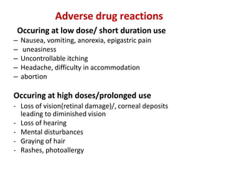 Adverse drug reactions
Occuring at low dose/ short duration use
– Nausea, vomiting, anorexia, epigastric pain
– uneasiness
– Uncontrollable itching
– Headache, difficulty in accommodation
– abortion
Occuring at high doses/prolonged use
- Loss of vision(retinal damage)/, corneal deposits
leading to diminished vision
- Loss of hearing
- Mental disturbances
- Graying of hair
- Rashes, photoallergy
 
