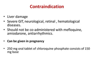 Contraindication
• Liver damage
• Severe GIT, neurological, retinal , hematological
diseases.
• Should not be co-administered with mefloquine,
amiodarone, antiarrhythmics.
• Can be given in pregnancy
• 250 mg oral tablet of chloroquine phosphate consists of 150
mg base
 
