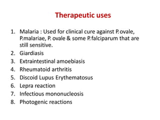 Therapeutic uses
1. Malaria : Used for clinical cure against P.ovale,
P.malariae, P. ovale & some P.falciparum that are
still sensitive.
2. Giardiasis
3. Extraintestinal amoebiasis
4. Rheumatoid arthritis
5. Discoid Lupus Erythematosus
6. Lepra reaction
7. Infectious mononucleosis
8. Photogenic reactions
 