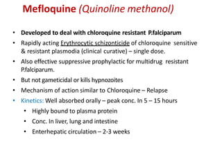 Mefloquine (Quinoline methanol)
• Developed to deal with chloroquine resistant P.falciparum
• Rapidly acting Erythrocytic schizonticide of chloroquine sensitive
& resistant plasmodia (clinical curative) – single dose.
• Also effective suppressive prophylactic for multidrug resistant
P.falciparum.
• But not gameticidal or kills hypnozoites
• Mechanism of action similar to Chloroquine – Relapse
• Kinetics: Well absorbed orally – peak conc. In 5 – 15 hours
• Highly bound to plasma protein
• Conc. In liver, lung and intestine
• Enterhepatic circulation – 2-3 weeks
 