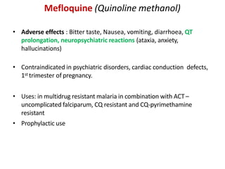 Mefloquine (Quinoline methanol)
• Adverse effects : Bitter taste, Nausea, vomiting, diarrhoea, QT
prolongation, neuropsychiatric reactions (ataxia, anxiety,
hallucinations)
• Contraindicated in psychiatric disorders, cardiac conduction defects,
1st trimester of pregnancy.
• Uses: in multidrug resistant malaria in combination with ACT–
uncomplicated falciparum, CQ resistant and CQ-pyrimethamine
resistant
• Prophylactic use
 