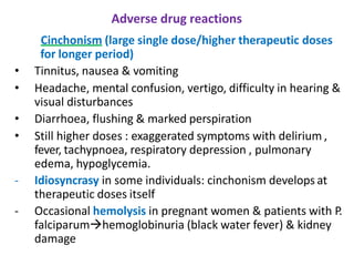 Adverse drug reactions
Cinchonism (large single dose/higher therapeutic doses
for longer period)
• Tinnitus, nausea & vomiting
• Headache, mental confusion, vertigo, difficulty in hearing &
visual disturbances
• Diarrhoea, flushing & marked perspiration
• Still higher doses : exaggerated symptoms with delirium ,
fever, tachypnoea, respiratory depression , pulmonary
edema, hypoglycemia.
- Idiosyncrasy in some individuals: cinchonism develops at
therapeutic doses itself
- Occasional hemolysis in pregnant women & patients with P.
falciparum→hemoglobinuria (black water fever) & kidney
damage
 